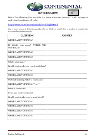 English- Eighth grade 66
INVESTIGATION
Watch The following video about the last lesson where are you from?. It will help you to
understand questions with to be.
http://www.youtube.com/watch?v=-9PsgBhtsnE
Vea el video acerca de la lección pasada sobre de dónde es usted? Esto le ayudará a entender las
preguntas formuladas con to be.
QUESTION ANSWER
WHERE ARE YOU FROM?
HI What’s your name? WHERE ARE
YOU FROM?
WHERE ARE YOU FROM?
WHERE ARE YOU FROM?
What’s your name?
Would you introduce to your friends here?
WHERE ARE YOU FROM?
WHERE ARE YOU FROM?
Ok Good morning. What is your name?
WHERE ARE YOU FROM, Tracy?
What is your name?
Could you spell your name?
Would you introduce me to your friend?
WHERE ARE YOU FROM?
WHERE ARE YOU FROM?
WHERE ARE YOU FROM?
WHERE ARE YOU FROM?
 