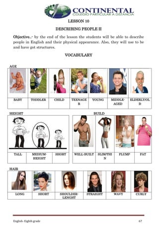 English- Eighth grade 67
LESSON 10
DESCRIBING PEOPLE II
Objective..- by the end of the lesson the students will be able to describe
people in English and their physical appearance. Also, they will use to be
and have got structures.
VOCABULARY
AGE
BABY TODDLER CHILD TEENAGE
R
YOUNG MIDDLE-
AGED
ELDERLY/OL
D
HEIGHT BUILD
TALL MEDIUM-
HEIGHT
SHORT WELL-BUILT SLIM/THI
N
PLUMP FAT
HAIR
LONG SHORT SHOULDER-
LENGHT
STRAIGHT WAVY CURLY
 