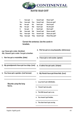 English- Eighth grade 69
HAVE/ HAS GOT
Correct the sentences. Use the words in
brackets.
4. Pat has got an encyclopaedia. (dictionary)
_____________________________
_____________________________
5. I have got a red scooter. (green)
_____________________________
_____________________________
6. A zebra has got spots. (stripes)
_____________________________
_____________________________
7. My friends have got three kids. (two)
_____________________________
_____________________________
e.g. I have got a sister. (brother)
No, I haven’t got a sister. I’ve got a brother.
1. Ken has got a motorbike. (bike)
_____________________________
_____________________________
2. My grandparents have got two dogs. (one)
_____________________________
_____________________________
3. You have got a garden. (roof terrace)
_____________________________
_____________________________
Rewrite using the long
forms.
1. Lucy hasn’t got rollerblades.
________________________
2. I haven’t got any pets.
________________________
3. The Hills haven’t got a car.
________________________
4. You haven’t got freckles.
________________________
5. The chair hasn’t got one leg.
________________________
I have got
You have got
He has got
She has got
It has got
We have got
You have got
They have got
I haven’t got
You haven’t got
He hasn’t got
She hasn’t got
It hasn’t got
We haven’t got
You haven’t got
They haven’t got
Have I got?
Have you got?
Has he got?
Ha she got?
Has it got?
Have we got?
Have you got?
Have they got?
 