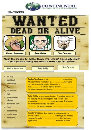 English- Eighth grade 70
PRACTICING
Pedro Sombrero Pete Baldy
Sen Cypress
 chubby
 gold tooth
 moustache
 face
 double chin
 hat
 black-rimmed
glasses
 sleeveless shirt
 head
 baseball cap
 goatie beard
 mean look
Pedro Sombrero is the …………………. boss of the
Mexican Mafia. Pedro has a ………………... Everyone
can see it when he laughs. He wears a ……………….
His …………… is fat and he has a huge ………………..
He always wears a sombrero …………………….
Pete Baldy is a computer hacker. The police wants him
for hacking into the Pentagon’s web server. Peter
shaves his ………………… every two days. That’s why
his nickname is Baldy. He wears ………………………...
…………. He always wears a …………..………………...
Sen Cypress is a drug pusher in Los Angeles. He
wears a white ……………………. sideways. He wears a
moustache and a ………………………. He has huge
eyes and a ………………………... His nose is small.
 