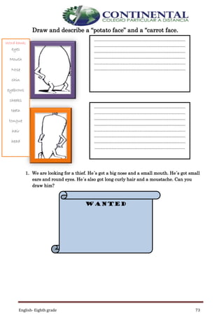 English- Eighth grade 73
Draw and describe a “potato face” and a “carrot face.
1. We are looking for a thief. He´s got a big nose and a small mouth. He´s got small
ears and round eyes. He´s also got long curly hair and a moustache. Can you
draw him?
……………………………………………………………………………………
……………………………………………………………………………………
……………………………………………………………………………………
……………………………………………………………………………………
……………………………………………………………………………………
……………………………………………………………………………………
……………………………………………………………………………………
……………………………………………………………………………………
……………………………………………………………………………………
……………………………………………………………………………………
……………………………………………………………………………………
……………………………………………………………………………………
……………………………………………………………………………………
…………………………………………………………………………………..
WANTED
Word bank;
eyes
Mouth
Nose
chin
eyebrows
cheeks
teeth
tongue
hair
head
 
