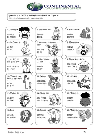 English- Eighth grade 74
GLOSSARY
Remember th
1. I have got… hair.
a) curly
b) straight
2. My teeth are
a) small.
b) big.
3. His hair is too
a) long.
b) short.
4. Mr. Jones is
a) thin.
b) fat.
5. Our maid is a sweet...
lady.
a) young
b) old
6. My eyes are
a) blue.
b) black.
7. My doctor
has got a grey …
a) moustache.
b) beard.
8. She has got
… hair.
a) dark
b) fair
9. I have got… face.
a) a round
b) an oval
10. You are too…
to play basketball.
a) tall
b) short
11. I’ve got
a) braces.
b) freckles.
12. He’s got
a) glasses.
b) a wig.
13. My hair is
a) spiky.
b) wavy.
14. I have got
a) a fringe.
b) a ponytail.
15. My skin is
a) light.
b) dark.
16. I am
a) bald.
b) blonde.
17. I am so
a) weak.
b) strong.
18. My sister is so
a) ugly.
b) beautiful.
Look at the pictures and choose the correct option.
Mire a los dibujos y escoja la respuesta correcta
 