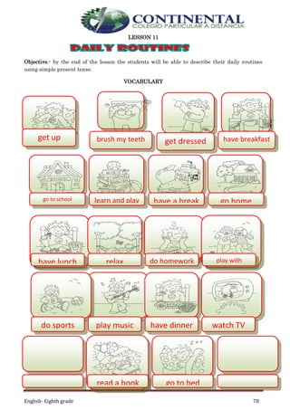 English- Eighth grade 78
LESSON 11
Objective.- by the end of the lesson the students will be able to describe their daily routines
using simple present tense.
VOCABULARY
get up brush my teeth get dressed have breakfast
go to school learn and play have a break go home
have lunch relax
sit
do homework play with
friends
do sports play music have dinner watch TV
read a book go to bed
 
