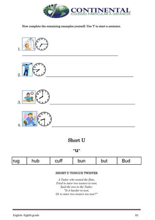 English- Eighth grade 81
Now complete the remaining examples yourself. Use ‘I’ to start a sentence.
1.
______________________________________________
2. __________________________________________
3. _________________________________________
4. ________________________________________
Short U
-u-
rug hub cuff bun but Bud
SHORT U TONGUE TWISTER
A Tudor who tooted the flute,
Tried to tutor two tooters to toot,
Said the two to the Tudor,
"Is it harder to toot,
Or to tutor two tooters too toot?"
 