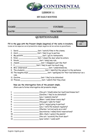 English- Eighth grade 82
LESSON 11
MY DAILY ROUTINE
QUESTIONNAIRE
Fill in the gaps with the Present Simple (negative) of the verbs in brackets.
LLene en los espacios con el presentete simple negative de los verbos en parenthesis.
1. David _________________ (not / watch) films in the cinema.
2. Carol _________________ (not / like) to go to parties.
3. My parents _________________ (not / go) to restaurants.
4. Peter _________________ (not / close) the door when he enters.
5. Nicole __________________ (not / obey) any rule.
6. Jewels ___________________ (not / disappear) just like that!
7. I ___________________ (not / like) to wait too much long.
8. Mrs. Underwood ___________________ (not / understand) me.
9. The students __________________ (not / identify) the subject in the sentence.
10. The naughty boys _________________ (not / apologise) for their bad behaviour as a
rule.
11. Caroline __________________ (not / like) to be disturbed.
12. Thieves ___________________ (not / admit) that they steal.
Now use the interrogative form of the present simple.
Ahora use la forma interrogativa del presente simple
1. _______________________ (the girl / blush) when her boyfriend kisses her?
2. _______________________ (Caroline / like) to be disturbed?
3. _______________________ (you / explain) clearly?
4. _______________________ (Mum / cook) dinner every day?
5. _______________________ (the pupil / ask) for help?
6. _______________________ (girls / enjoy) going to parties?
7. _______________________ (you / visit) the museum regularly?
8. _______________________ (Charles / arrive) early as a rule?
9. _______________________ (secretaries / make) hotel reservations?
10. _______________________ (Mrs. Clark / water) the plants?
11. _______________________ (the cat / scratch) the front door?
12. _______________________ (your sister / cook) well?
NAME:_____________________________ COURSE:___________
DATE:____________________________ TEACHER:_____________
 