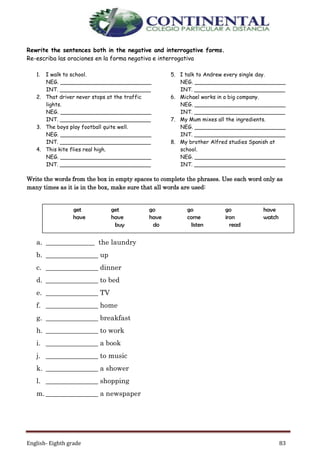 English- Eighth grade 83
Rewrite the sentences both in the negative and interrogative forms.
Re-escriba las oraciones en la forma negativa e interrogativa
1. I walk to school.
NEG. ___________________________
INT. ___________________________
2. That driver never stops at the traffic
lights.
NEG. ___________________________
INT. ___________________________
3. The boys play football quite well.
NEG. ___________________________
INT. ___________________________
4. This kite flies real high.
NEG. ___________________________
INT. ___________________________
5. I talk to Andrew every single day.
NEG. ___________________________
INT. ___________________________
6. Michael works in a big company.
NEG. ___________________________
INT. ___________________________
7. My Mum mixes all the ingredients.
NEG. ___________________________
INT. ___________________________
8. My brother Alfred studies Spanish at
school.
NEG. ___________________________
INT. ___________________________
Write the words from the box in empty spaces to complete the phrases. Use each word only as
many times as it is in the box, make sure that all words are used:
a. ______________ the laundry
b. _______________ up
c. _______________ dinner
d. _______________ to bed
e. _______________ TV
f. _______________ home
g. _______________ breakfast
h. _______________ to work
i. _______________ a book
j. _______________ to music
k. _______________ a shower
l. _______________ shopping
m. _______________ a newspaper
get get go go go have
have have have come iron watch
buy do listen read
 