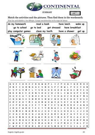 English- Eighth grade 85
SUMMARY
Match the activities and the pictures. Then find them in the wordsearch:
Una las actividades y los dibujos. Luego encuéntrelas en la sopa de letras
do my homework read a book have lunch wake up
go to school go to bed get dressed have breakfast
play computer games clean my teeth have a shower get up
_________________ _________________ _________________ _________________
_________________ _________________ _________________ _________________
_________________ _________________ _________________ _________________
 