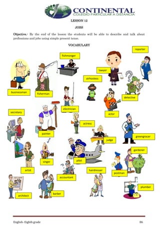 English- Eighth grade 86
LESSON 12
JOBS
Objective.- By the end of the lesson the students will be able to describe and talk about
professions and jobs using simple present tense.
VOCABULARY
plumber
barber
accountant
hairdresser
architect
artist
judge
pilot
greengrocer
gardener
electrician
singer
painter
secretary
detective
actor
actress
airhostess
fisherman
businessman
fishmonger
lawyer
reporter
postman
 