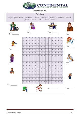 English- Eighth grade 88
What do you do?
Word Bank
singer police officer mechanic doctor fireman farmer waitress football
player teacher pilot baker nurse
I'm a ________
I'm a _________ I'm a ________
I'm a _______
I'm a _________
A F I E R P S O N G P I L F
I'm a _______
B E C H E N I G L E O S S O
A K S I N G E R O I L M D O
K T E H C R A N C P I T E T
E N S M E C H A N I C I R B
R A I R S T E A C H E R E A
K E T P F A R M E R O A L L
I'm a _________ P L A I D F O L D E F I M L I'm a________
W P I L O T C E R O F S C P
N G R E C A D U K L I E H L
U W A I T R E S S D C A B A
R Y U R O V N O K A E T K Y
S G F I R W E I H P R I T E
E A L F I R E M A N T O M R
I'm a _________
I'm a
___________
I'm a __________ I'm a _______
 