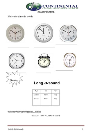 English- Eighth grade 9
CLASS PRACTICE
Write the times in words
_________________________
_________________________ ________________________
____________________
_____________________ _________________
Phonics
TONGUE TWISTER WITH LONG A SOUND
I TAKE A CAKE TO MAKE A TRADE
A_e -ai -ay
Game
make
Paid
Fair
May
day
Long a sound
 