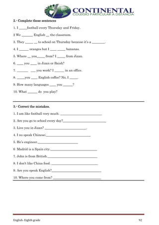 English- Eighth grade 92
2.- Complete these sentences
1. I _____football every Thursday and Friday.
2 We _______ English __ the classroom.
3. They _____ __ to school on Thursday because it’s a ________.
4. I ______ oranges but I ____ _____ bananas.
5. Where __ you_____ from? I _____ from Jizan.
6. ____ you ____ in Jizan or Baish?
7. _______ ___ you work? I ______ in an office.
8. _____you ____ English coffee? No, I _____.
9. How many languages ____ you ______?
10. What ______ do you play?
3.- Correct the mistakes.
1. I am like football very much. __________________________
2. Are you go to school every day?___________________________
3. Live you in Jizan? __________________________.
4. I no speak Chinese;____________________________
5. He’s engineer._________________________
6 Madrid is a Spain city._____________________________
7. John is from British._______________________________
8. I don’t like China food. _____________________________
9. Are you speak English?_______________________________
10. Where you come from? ______________________________
 