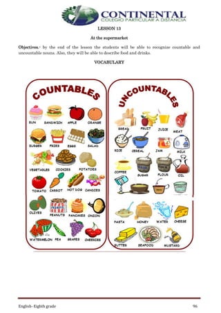 English- Eighth grade 96
LESSON 13
At the supermarket
Objectives.- by the end of the lesson the students will be able to recognize countable and
uncountable nouns. Also, they will be able to describe food and drinks.
VOCABULARY
 