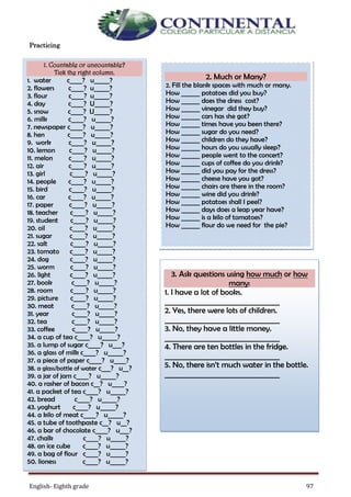 English- Eighth grade 97
Practicing
1. Countable or uncountable?
Tick the right column.
1. water c____? u_____?
2. flowers c____? u_____?
3. flour c____? u_____?
4. day c____? U_____?
5. snow c____? U_____?
6. milk c____? u_____?
7. newspaper c____? u_____?
8. hen c____? u_____?
9. work c____? u_____?
10. lemon c____? u_____?
11. melon c____? u_____?
12. air c____? u_____?
13. girl c____? u_____?
14. people c____? u_____?
15. bird c____? u_____?
16. car c____? u_____?
17. paper c____? u_____?
18. teacher c____? u_____?
19. student c____? u_____?
20. oil c____? u_____?
21. sugar c____? u_____?
22. salt c____? u_____?
23. tomato c____? u_____?
24. dog c____? u_____?
25. worm c____? u_____?
26. light c____? u_____?
27. book c____? u_____?
28. room c____? u_____?
29. picture c____? u_____?
30. meat c____? u_____?
31. year c____? u_____?
32. tea c____? u_____?
33. coffee c____? u_____?
34. a cup of tea c____? u_____?
35. a lump of sugar c____? u___?
36. a glass of milk c____? u_____?
37. a piece of paper c____? u____?
38. a glass/bottle of water c___? u__?
39. a jar of jam c____? u_____?
40. a rasher of bacon c__? u____?
41. a packet of tea c____? u_____?
42. bread c____? u_____?
43. yoghurt c____? u_____?
44. a kilo of meat c____? u_____?
45. a tube of toothpaste c__? u__?
46. a bar of chocolate c____? u___?
47. chalk c____? u_____?
48. an ice cube c____? u_____?
49. a bag of flour c____? u_____?
50. lioness c____? u_____?
2. Much or Many?
2. Fill the blank spaces with much or many.
How ______ potatoes did you buy?
How ______ does the dress cost?
How ______ vinegar did they buy?
How ______ cars has she got?
How ______ times have you been there?
How ______ sugar do you need?
How ______ children do they have?
How ______ hours do you usually sleep?
How ______ people went to the concert?
How ______ cups of coffee do you drink?
How ______ did you pay for the dress?
How ______ cheese have you got?
How ______ chairs are there in the room?
How ______ wine did you drink?
How ______ potatoes shall I peel?
How ______ days does a leap year have?
How ______ is a kilo of tomatoes?
How ______ flour do we need for the pie?
3. Ask questions using how much or how
many:
1. I have a lot of books.
________________________________
2. Yes, there were lots of children.
________________________________
3. No, they have a little money.
________________________________
4. There are ten bottles in the fridge.
________________________________
5. No, there isn’t much water in the bottle.
________________________________
 