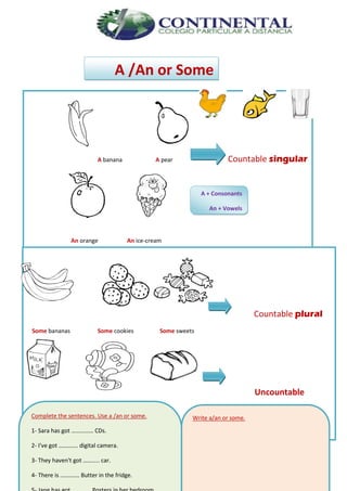 English- Eighth grade 98
A /An or Some
A banana A pear Countable singular
An orange An ice-cream
Countable plural
Some bananas Some cookies Some sweets
Uncountable
Some milk Some tea Some bread
A + Consonants
An + Vowels
Complete the sentences. Use a /an or some.
1- Sara has got …………… CDs.
2- I've got …………. digital camera.
3- They haven't got ……….. car.
4- There is …………. Butter in the fridge.
Write a/an or some.
 