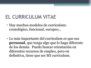 EL CURRICULUM VITAE
• Hay muchos modelos de curriculum:
  cronológico, funcional, europeo…

• Lo más importante del curriculum es que sea
  personal, que tenga algo que lo haga diferente
  de los demás. Puedo buscar orientación en
  diferentes recursos de empleo, pero en
  definitiva, tiene que ser MI curriculum.
 