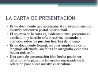 LA CARTA DE PRESENTACIÓN
• Es un documento que acompaña al curriculum cuando
  lo envío por correo postal o por e-mail.
• El objetivo de la carta es, evidentemente, presentar el
  curriculum y hacerlo más atractivo, llamando la
  atención sobre los puntos fuertes del mismo.
• Es un documento formal, así pues emplearemos un
  lenguaje adecuado, sin faltas de ortografía y con una
  buena redacción.
• Una carta de presentación bien hecha puede ser
  determinante para que la persona encargada de la
  selección pase a leer nuestro curriculum.
 