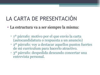 LA CARTA DE PRESENTACIÓN
• La estructura va a ser siempre la misma:

 ▫ 1º párrafo: motivo por el que envío la carta
   (autocandidatura o respuesta a un anuncio)
 ▫ 2º párrafo: voy a destacar aquellos puntos fuertes
   de mi curriculum para hacerlo atractivo.
 ▫ 3º párrafo: despedida deseando concertar una
   entrevista personal.
 