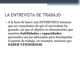 LA ENTREVISTA DE TRABAJO
• A la hora de hacer una ENTREVISTA tenemos
  que ser conscientes de que el curriculum ha
  gustado, así que el objetivo es demostrarles que
  nuestras habilidades y capacidades
  personales son las adecuadas para desempeñar
  el puesto de trabajo, en resumen, tenemos que
  SABER VENDERNOS.
 