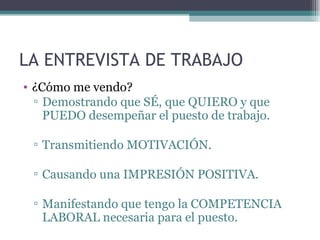 LA ENTREVISTA DE TRABAJO
• ¿Cómo me vendo?
  ▫ Demostrando que SÉ, que QUIERO y que
    PUEDO desempeñar el puesto de trabajo.

 ▫ Transmitiendo MOTIVACIÓN.

 ▫ Causando una IMPRESIÓN POSITIVA.

 ▫ Manifestando que tengo la COMPETENCIA
   LABORAL necesaria para el puesto.
 