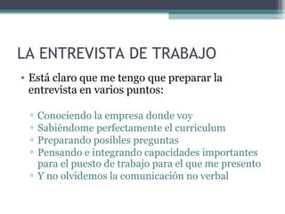 LA ENTREVISTA DE TRABAJO
• Está claro que me tengo que preparar la
  entrevista en varios puntos:

 ▫ Conociendo la empresa donde voy
 ▫ Sabiéndome perfectamente el curriculum
 ▫ Preparando posibles preguntas
 ▫ Pensando e integrando capacidades importantes
   para el puesto de trabajo para el que me presento
 ▫ Y no olvidemos la comunicación no verbal
 
