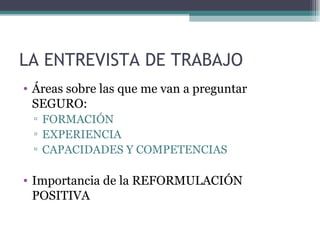 LA ENTREVISTA DE TRABAJO
• Áreas sobre las que me van a preguntar
  SEGURO:
 ▫ FORMACIÓN
 ▫ EXPERIENCIA
 ▫ CAPACIDADES Y COMPETENCIAS

• Importancia de la REFORMULACIÓN
  POSITIVA
 