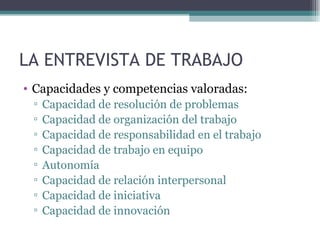 LA ENTREVISTA DE TRABAJO
• Capacidades y competencias valoradas:
 ▫   Capacidad de resolución de problemas
 ▫   Capacidad de organización del trabajo
 ▫   Capacidad de responsabilidad en el trabajo
 ▫   Capacidad de trabajo en equipo
 ▫   Autonomía
 ▫   Capacidad de relación interpersonal
 ▫   Capacidad de iniciativa
 ▫   Capacidad de innovación
 