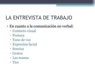 LA ENTREVISTA DE TRABAJO
• En cuanto a la comunicación no verbal:
 ▫   Contacto visual
 ▫   Postura
 ▫   Tono de voz
 ▫   Expresión facial
 ▫   Sonrisa
 ▫   Gestos
 ▫   Las manos
 ▫   Tics
 
