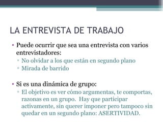LA ENTREVISTA DE TRABAJO
• Puede ocurrir que sea una entrevista con varios
  entrevistadores:
 ▫ No olvidar a los que están en segundo plano
 ▫ Mirada de barrido

• Si es una dinámica de grupo:
 ▫ El objetivo es ver cómo argumentas, te comportas,
   razonas en un grupo. Hay que participar
   activamente, sin querer imponer pero tampoco sin
   quedar en un segundo plano: ASERTIVIDAD.
 