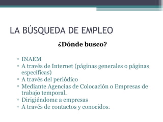 LA BÚSQUEDA DE EMPLEO
                ¿Dónde busco?

 ▫ INAEM
 ▫ A través de Internet (páginas generales o páginas
   específicas)
 ▫ A través del periódico
 ▫ Mediante Agencias de Colocación o Empresas de
   trabajo temporal.
 ▫ Dirigiéndome a empresas
 ▫ A través de contactos y conocidos.
 