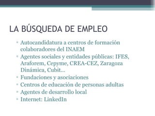 LA BÚSQUEDA DE EMPLEO
 ▫ Autocandidatura a centros de formación
   colaboradores del INAEM
 ▫ Agentes sociales y entidades públicas: IFES,
   Araforem, Cepyme, CREA-CEZ, Zaragoza
   Dinámica, Cubit…
 ▫ Fundaciones y asociaciones
 ▫ Centros de educación de personas adultas
 ▫ Agentes de desarrollo local
 ▫ Internet: LinkedIn
 