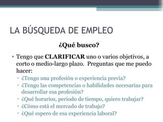 LA BÚSQUEDA DE EMPLEO
                 ¿Qué busco?
• Tengo que CLARIFICAR uno o varios objetivos, a
  corto o medio-largo plazo. Preguntas que me puedo
  hacer:
 ▫ ¿Tengo una profesión o experiencia previa?
 ▫ ¿Tengo las competencias o habilidades necesarias para
   desarrollar esa profesión?
 ▫ ¿Qué horarios, periodo de tiempo, quiero trabajar?
 ▫ ¿Cómo está el mercado de trabajo?
 ▫ ¿Qué espero de esa experiencia laboral?
 