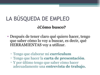 LA BÚSQUEDA DE EMPLEO
                 ¿Cómo busco?

• Después de tener claro qué quiero hacer, tengo
  que saber cómo lo voy a buscar, es decir, qué
  HERRAMIENTAS voy a utilizar.

 ▫ Tengo que elaborar mi curriculum
 ▫ Tengo que hacer la carta de presentación.
 ▫ Y por último tengo que saber cómo hacer
   adecuadamente una entrevista de trabajo.
 