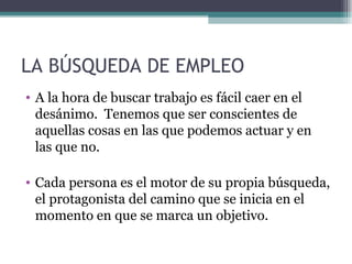 LA BÚSQUEDA DE EMPLEO
• A la hora de buscar trabajo es fácil caer en el
  desánimo. Tenemos que ser conscientes de
  aquellas cosas en las que podemos actuar y en
  las que no.

• Cada persona es el motor de su propia búsqueda,
  el protagonista del camino que se inicia en el
  momento en que se marca un objetivo.
 