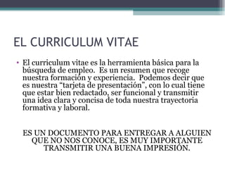 EL CURRICULUM VITAE
• El curriculum vitae es la herramienta básica para la
  búsqueda de empleo. Es un resumen que recoge
  nuestra formación y experiencia. Podemos decir que
  es nuestra “tarjeta de presentación”, con lo cual tiene
  que estar bien redactado, ser funcional y transmitir
  una idea clara y concisa de toda nuestra trayectoria
  formativa y laboral.


 ES UN DOCUMENTO PARA ENTREGAR A ALGUIEN
   QUE NO NOS CONOCE, ES MUY IMPORTANTE
      TRANSMITIR UNA BUENA IMPRESIÓN.
 