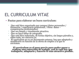EL CURRICULUM VITAE
• Pautas para elaborar un buen curriculum:
  ▫ Que esté bien organizado por campos (datos personales /
    formación / experiencia profesional / Otros datos –
    competencias profesionales)
  ▫ Que sea limpio y visualmente atractivo.
  ▫ Que no haya faltas de ortografía.
  ▫ Que esté bien redactado, de forma objetiva, sin largos párrafos y,
    sobre todo, ser sinceros/as.
  ▫ El currículum no es un documento estanco, hay que adaptarlo y
    modificarlo en función de la oferta de empleo a la que lo
    enviemos.
      El currículum es el paso previo para poder pasar a
     realizar una entrevista de trabajo, con lo cual hay que
    trabajarlo, adaptarlo y hacerlo lo más atractivo posible.
 