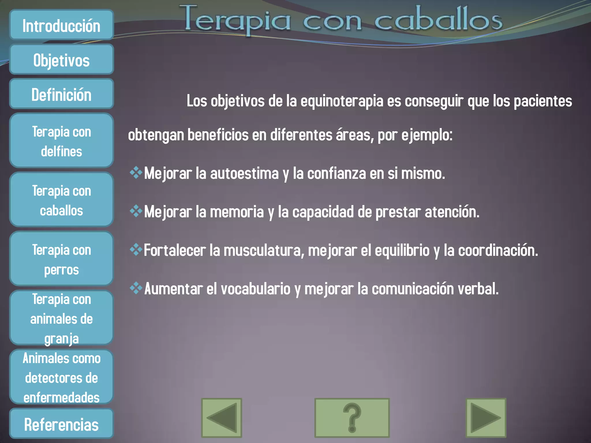 Introducción
 Objetivos
 Definición              Los objetivos de la equinoterapia es conseguir que los pacientes
 Terapia con    obtengan beneficios en diferentes áreas, por ejemplo:
   delfines
                Mejorar la autoestima y la confianza en si mismo.
 Terapia con
   caballos     Mejorar la memoria y la capacidad de prestar atención.

 Terapia con    Fortalecer la musculatura, mejorar el equilibrio y la coordinación.
   perros
                Aumentar el vocabulario y mejorar la comunicación verbal.
  Terapia con
 animales de
    granja
Animales como
detectores de
enfermedades
Referencias
 