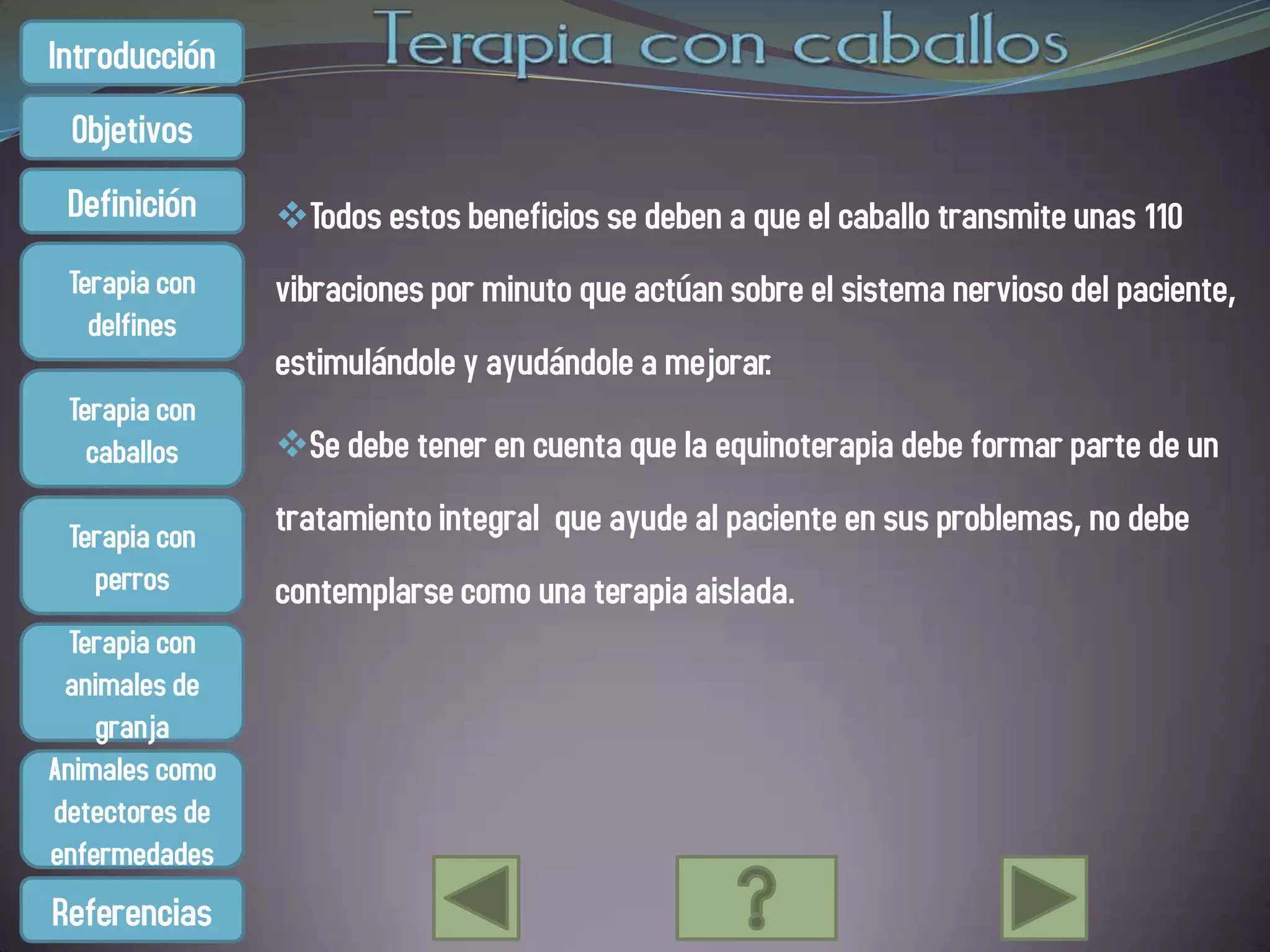 Introducción
 Objetivos
 Definición     Todos estos beneficios se deben a que el caballo transmite unas 110
 Terapia con    vibraciones por minuto que actúan sobre el sistema nervioso del paciente,
   delfines
                estimulándole y ayudándole a mejorar.
 Terapia con
   caballos     Se debe tener en cuenta que la equinoterapia debe formar parte de un

 Terapia con    tratamiento integral que ayude al paciente en sus problemas, no debe
   perros       contemplarse como una terapia aislada.
  Terapia con
 animales de
    granja
Animales como
detectores de
enfermedades
Referencias
 