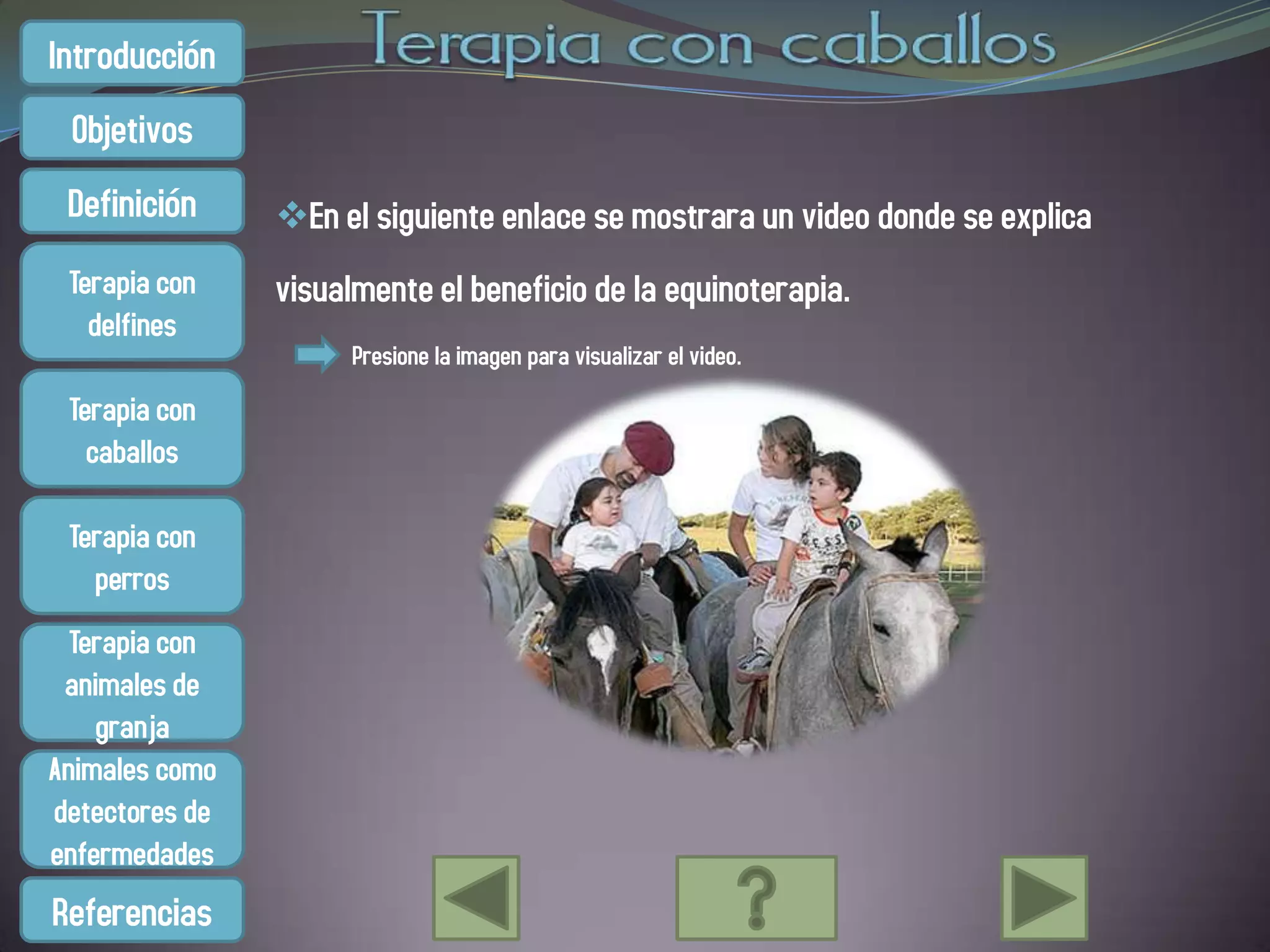 Introducción
 Objetivos
 Definición     En el siguiente enlace se mostrara un video donde se explica
 Terapia con    visualmente el beneficio de la equinoterapia.
   delfines
                      Presione la imagen para visualizar el video.
 Terapia con
   caballos

 Terapia con
   perros
  Terapia con
 animales de
    granja
Animales como
detectores de
enfermedades
Referencias
 