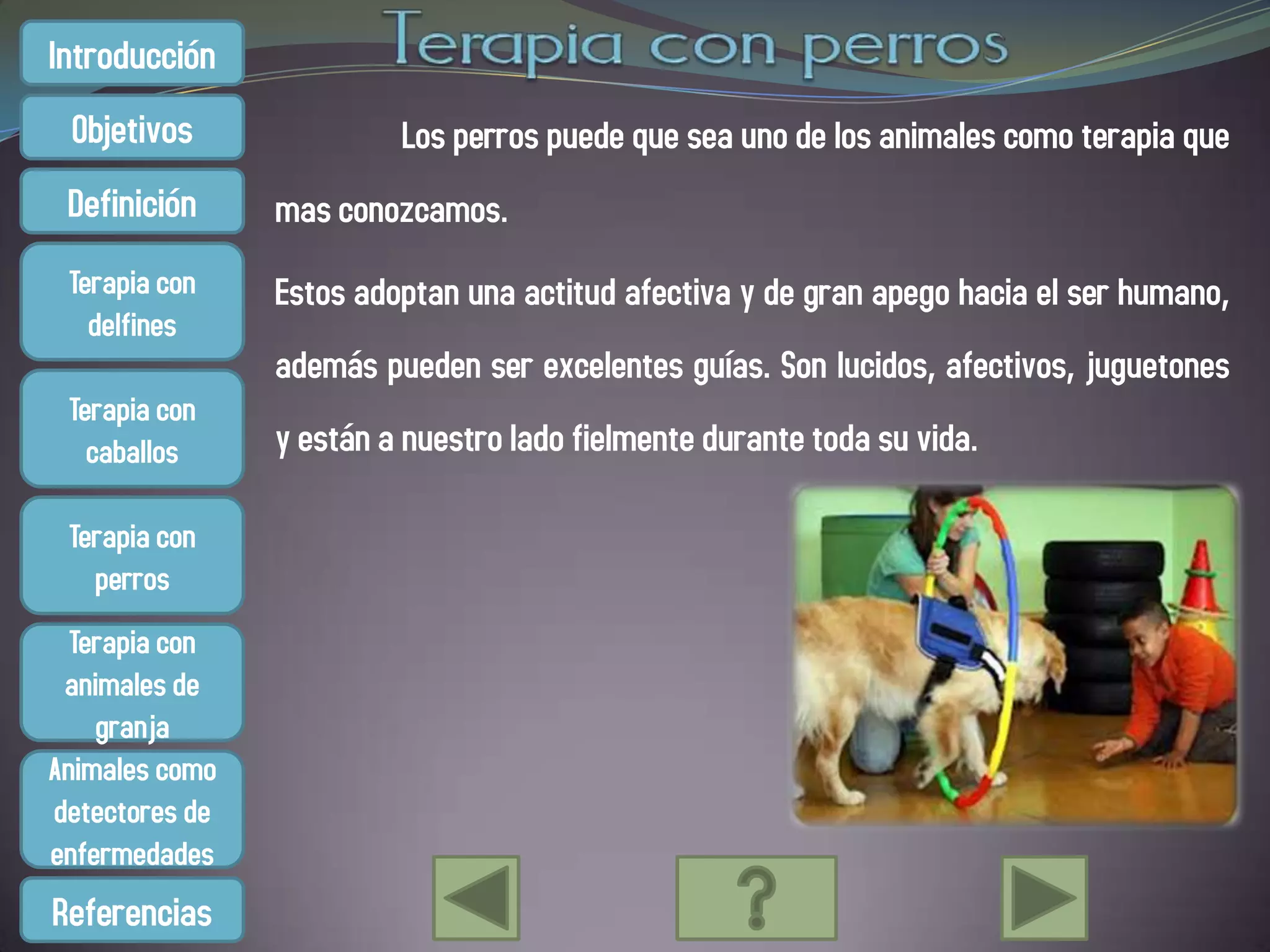Introducción
 Objetivos               Los perros puede que sea uno de los animales como terapia que
 Definición     mas conozcamos.
 Terapia con    Estos adoptan una actitud afectiva y de gran apego hacia el ser humano,
   delfines
                además pueden ser excelentes guías. Son lucidos, afectivos, juguetones
 Terapia con
   caballos     y están a nuestro lado fielmente durante toda su vida.

 Terapia con
   perros
  Terapia con
 animales de
    granja
Animales como
detectores de
enfermedades
Referencias
 