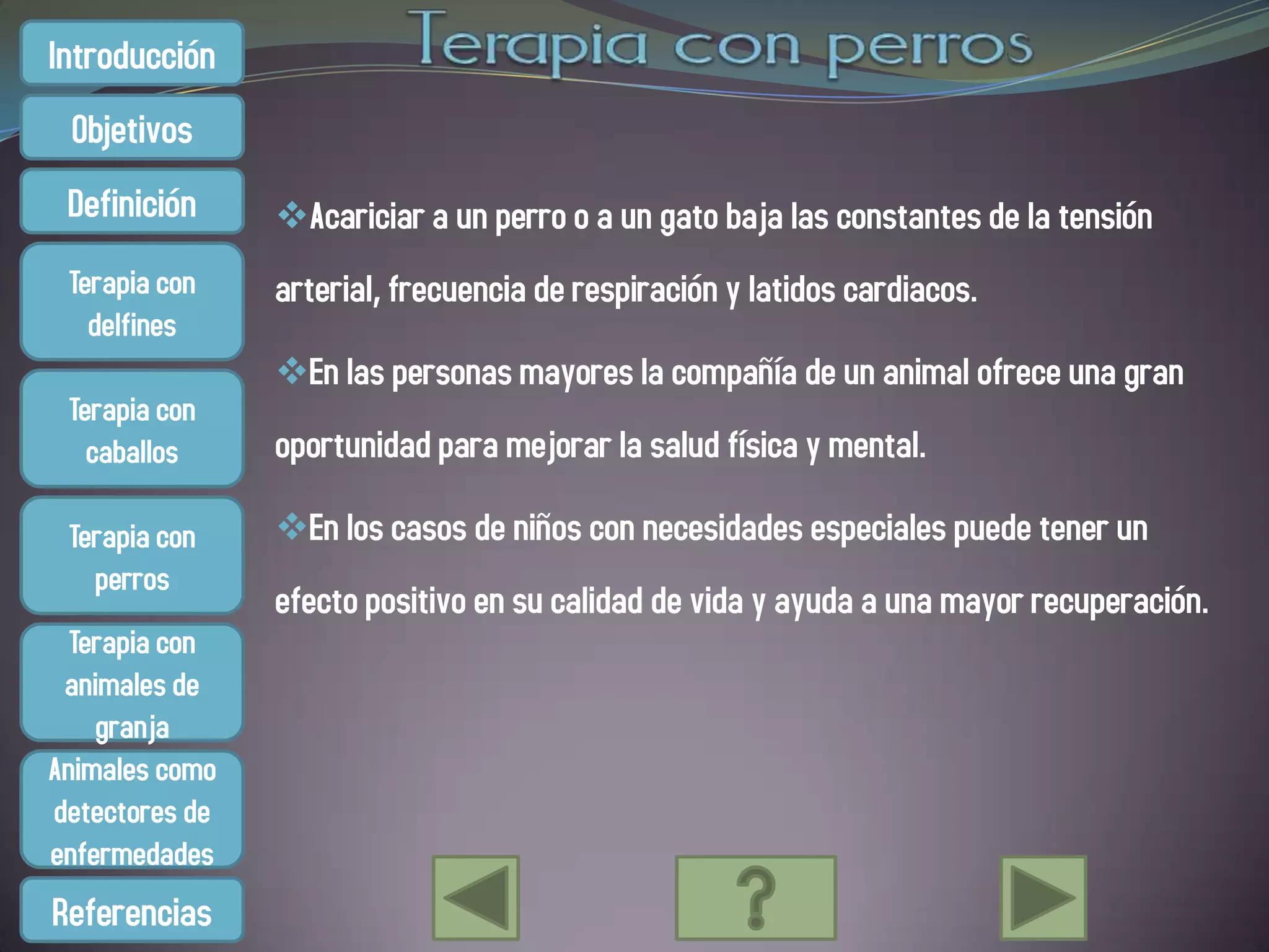 Introducción
 Objetivos
 Definición     Acariciar a un perro o a un gato baja las constantes de la tensión
 Terapia con    arterial, frecuencia de respiración y latidos cardiacos.
   delfines
                En las personas mayores la compañía de un animal ofrece una gran
 Terapia con
   caballos     oportunidad para mejorar la salud física y mental.

 Terapia con    En los casos de niños con necesidades especiales puede tener un
   perros
                efecto positivo en su calidad de vida y ayuda a una mayor recuperación.
  Terapia con
 animales de
    granja
Animales como
detectores de
enfermedades
Referencias
 