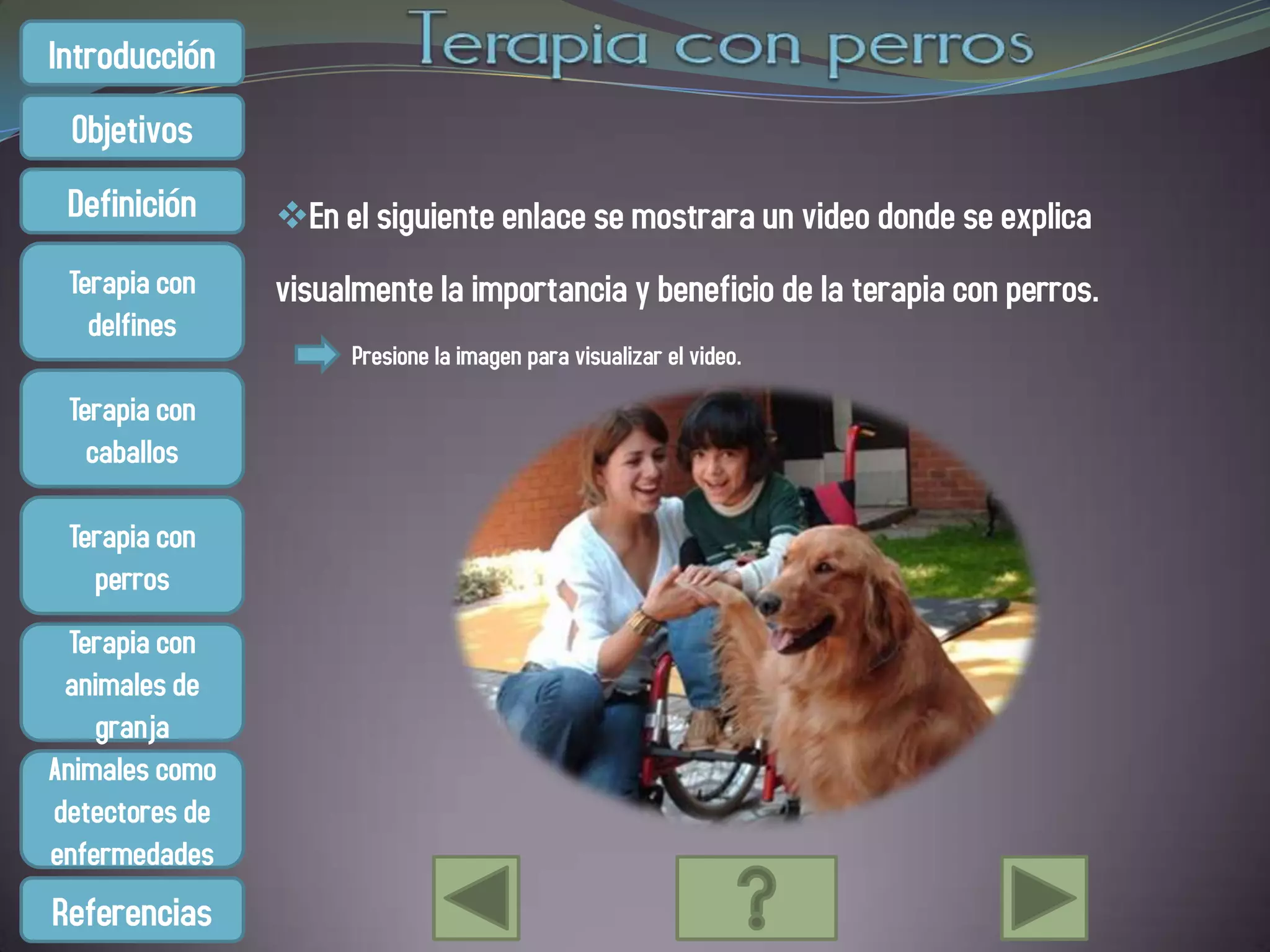 Introducción
 Objetivos
 Definición     En el siguiente enlace se mostrara un video donde se explica
 Terapia con    visualmente la importancia y beneficio de la terapia con perros.
   delfines
                     Presione la imagen para visualizar el video.
 Terapia con
   caballos

 Terapia con
   perros
  Terapia con
 animales de
    granja
Animales como
detectores de
enfermedades
Referencias
 