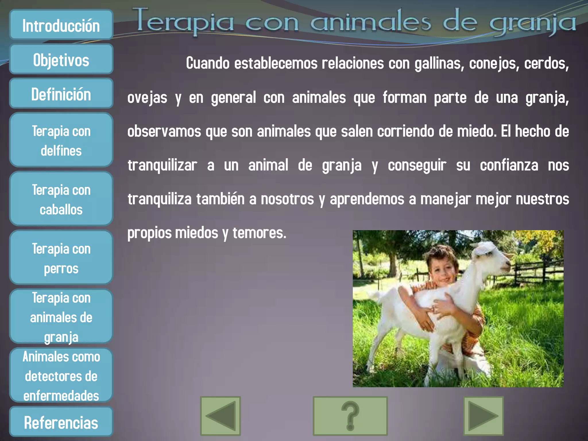 Introducción
 Objetivos               Cuando establecemos relaciones con gallinas, conejos, cerdos,
 Definición     ovejas y en general con animales que forman parte de una granja,
 Terapia con    observamos que son animales que salen corriendo de miedo. El hecho de
   delfines
                tranquilizar a un animal de granja y conseguir su confianza nos
 Terapia con
                tranquiliza también a nosotros y aprendemos a manejar mejor nuestros
   caballos
                propios miedos y temores.
 Terapia con
   perros
  Terapia con
 animales de
    granja
Animales como
detectores de
enfermedades
Referencias
 