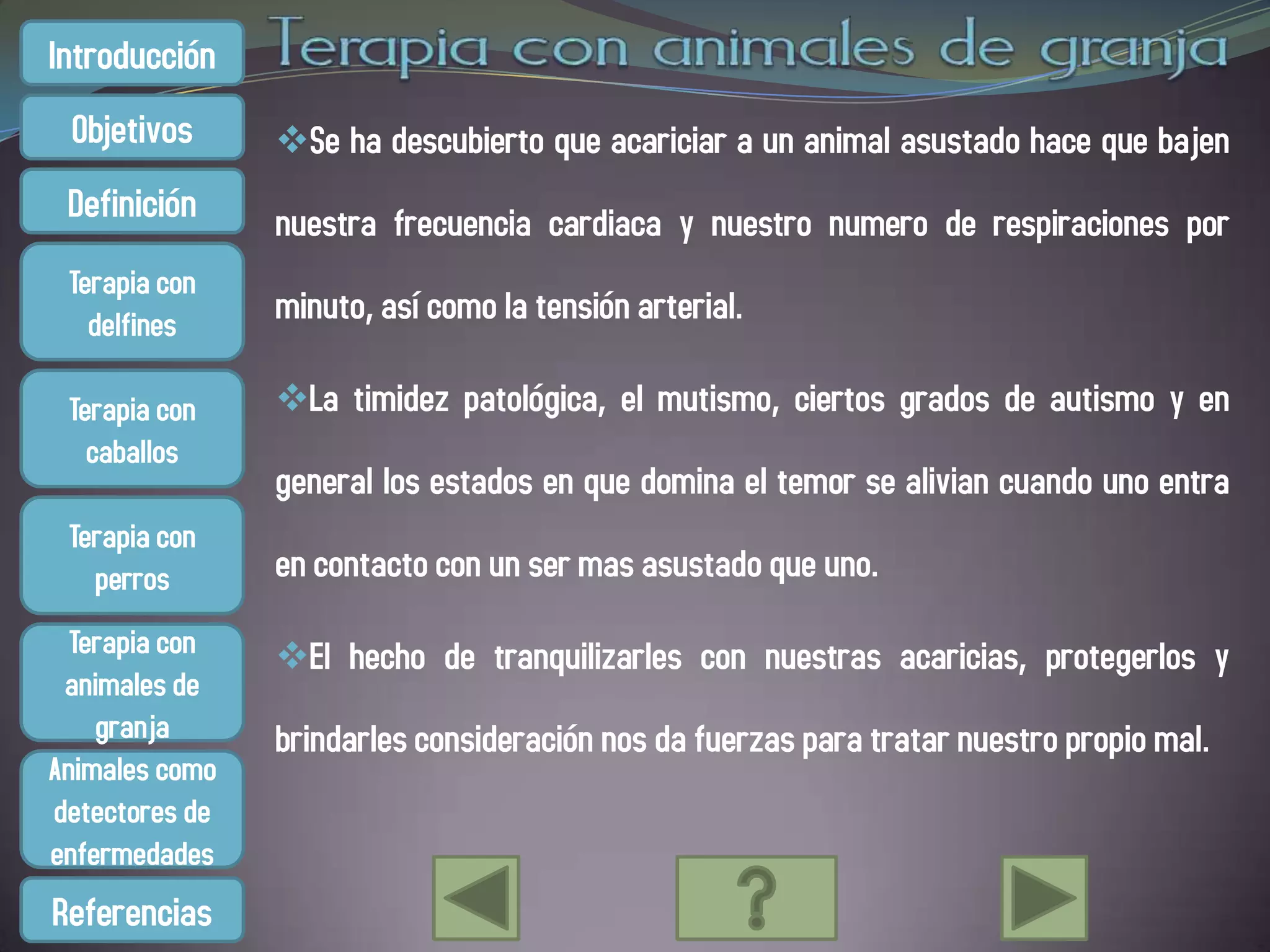 Introducción
 Objetivos      Se ha descubierto que acariciar a un animal asustado hace que bajen
 Definición     nuestra frecuencia cardiaca y nuestro numero de respiraciones por
 Terapia con
   delfines     minuto, así como la tensión arterial.

 Terapia con    La timidez patológica, el mutismo, ciertos grados de autismo y en
   caballos
                general los estados en que domina el temor se alivian cuando uno entra
 Terapia con
   perros       en contacto con un ser mas asustado que uno.
  Terapia con   El hecho de tranquilizarles con nuestras acaricias, protegerlos y
 animales de
    granja      brindarles consideración nos da fuerzas para tratar nuestro propio mal.
Animales como
detectores de
enfermedades
Referencias
 
