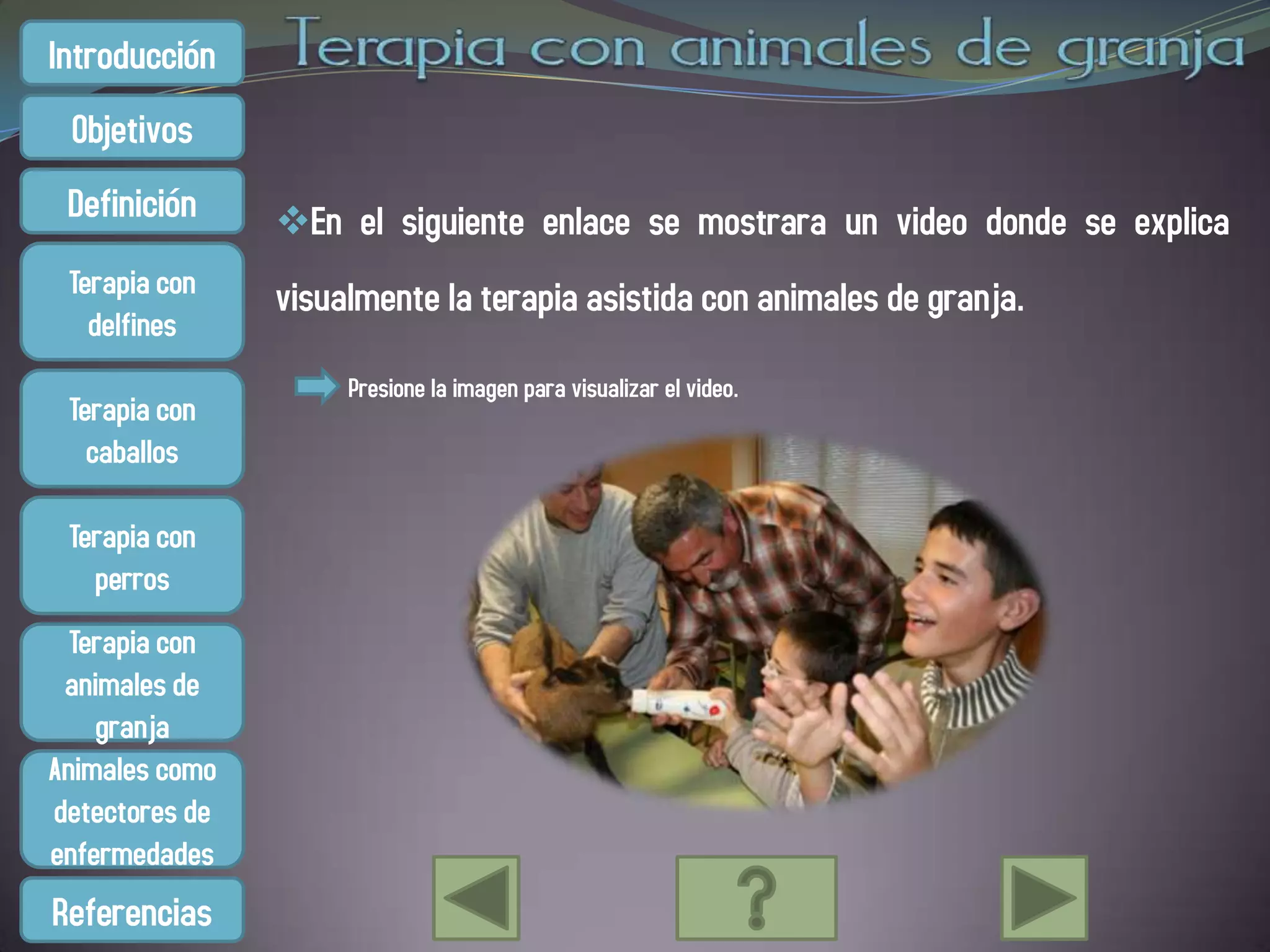 Introducción
 Objetivos
 Definición     En el siguiente enlace se mostrara un video donde se explica
 Terapia con    visualmente la terapia asistida con animales de granja.
   delfines
                     Presione la imagen para visualizar el video.
 Terapia con
   caballos

 Terapia con
   perros
  Terapia con
 animales de
    granja
Animales como
detectores de
enfermedades
Referencias
 