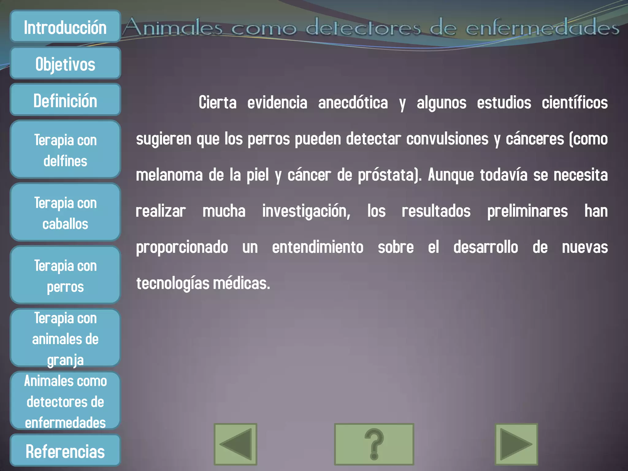 Introducción
 Objetivos
 Definición              Cierta evidencia anecdótica y algunos estudios científicos
 Terapia con    sugieren que los perros pueden detectar convulsiones y cánceres (como
   delfines
                melanoma de la piel y cáncer de próstata). Aunque todavía se necesita
 Terapia con    realizar mucha investigación, los resultados preliminares han
   caballos
                proporcionado un entendimiento sobre el desarrollo de nuevas
 Terapia con
   perros       tecnologías médicas.
  Terapia con
 animales de
    granja
Animales como
detectores de
enfermedades
Referencias
 