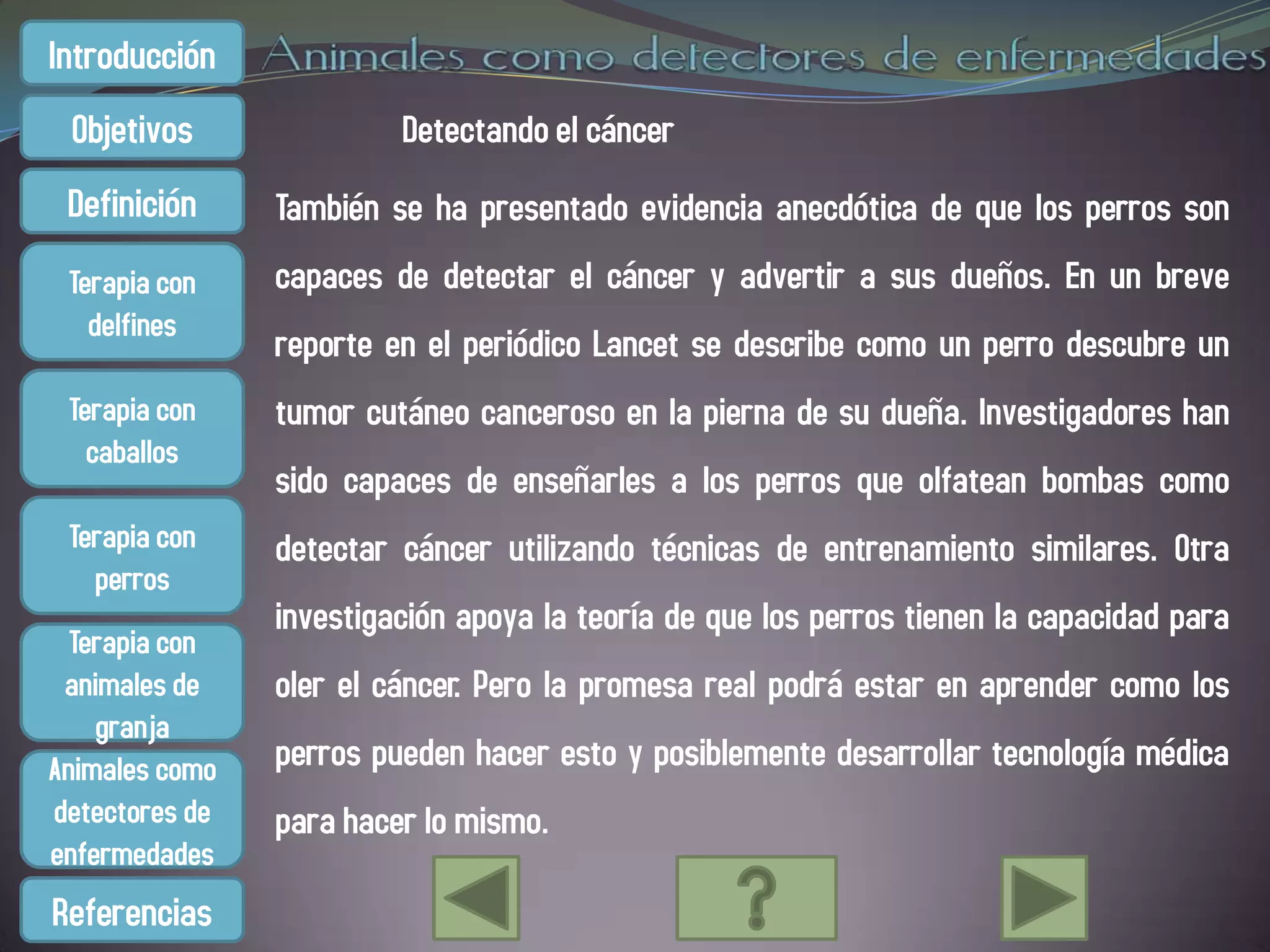 Introducción
 Objetivos               Detectando el cáncer
 Definición     También se ha presentado evidencia anecdótica de que los perros son
 Terapia con    capaces de detectar el cáncer y advertir a sus dueños. En un breve
   delfines
                reporte en el periódico Lancet se describe como un perro descubre un
 Terapia con    tumor cutáneo canceroso en la pierna de su dueña. Investigadores han
   caballos
                sido capaces de enseñarles a los perros que olfatean bombas como
 Terapia con    detectar cáncer utilizando técnicas de entrenamiento similares. Otra
   perros
                investigación apoya la teoría de que los perros tienen la capacidad para
  Terapia con
 animales de    oler el cáncer. Pero la promesa real podrá estar en aprender como los
    granja
Animales como   perros pueden hacer esto y posiblemente desarrollar tecnología médica
detectores de   para hacer lo mismo.
enfermedades
Referencias
 