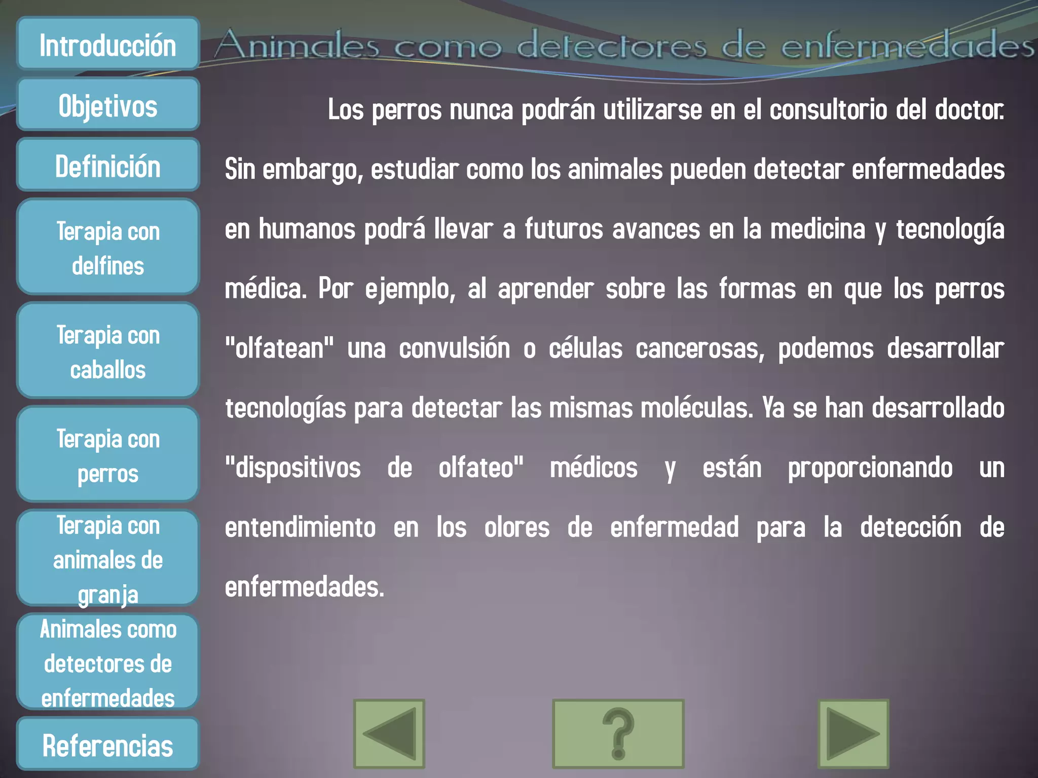 Introducción
 Objetivos               Los perros nunca podrán utilizarse en el consultorio del doctor.
 Definición     Sin embargo, estudiar como los animales pueden detectar enfermedades
 Terapia con    en humanos podrá llevar a futuros avances en la medicina y tecnología
   delfines
                médica. Por ejemplo, al aprender sobre las formas en que los perros
 Terapia con    "olfatean" una convulsión o células cancerosas, podemos desarrollar
   caballos
                tecnologías para detectar las mismas moléculas. Ya se han desarrollado
 Terapia con
   perros       "dispositivos de olfateo" médicos y están proporcionando un
  Terapia con   entendimiento en los olores de enfermedad para la detección de
 animales de
    granja      enfermedades.
Animales como
detectores de
enfermedades
Referencias
 