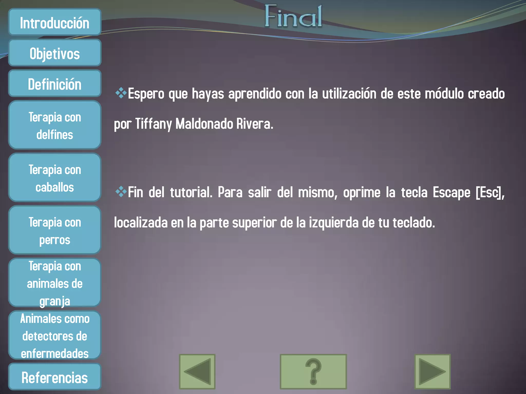 Introducción
 Objetivos
 Definición
                Espero que hayas aprendido con la utilización de este módulo creado
 Terapia con    por Tiffany Maldonado Rivera.
   delfines

 Terapia con
   caballos     Fin del tutorial. Para salir del mismo, oprime la tecla Escape [Esc],
 Terapia con    localizada en la parte superior de la izquierda de tu teclado.
   perros
  Terapia con
 animales de
    granja
Animales como
detectores de
enfermedades
Referencias
 