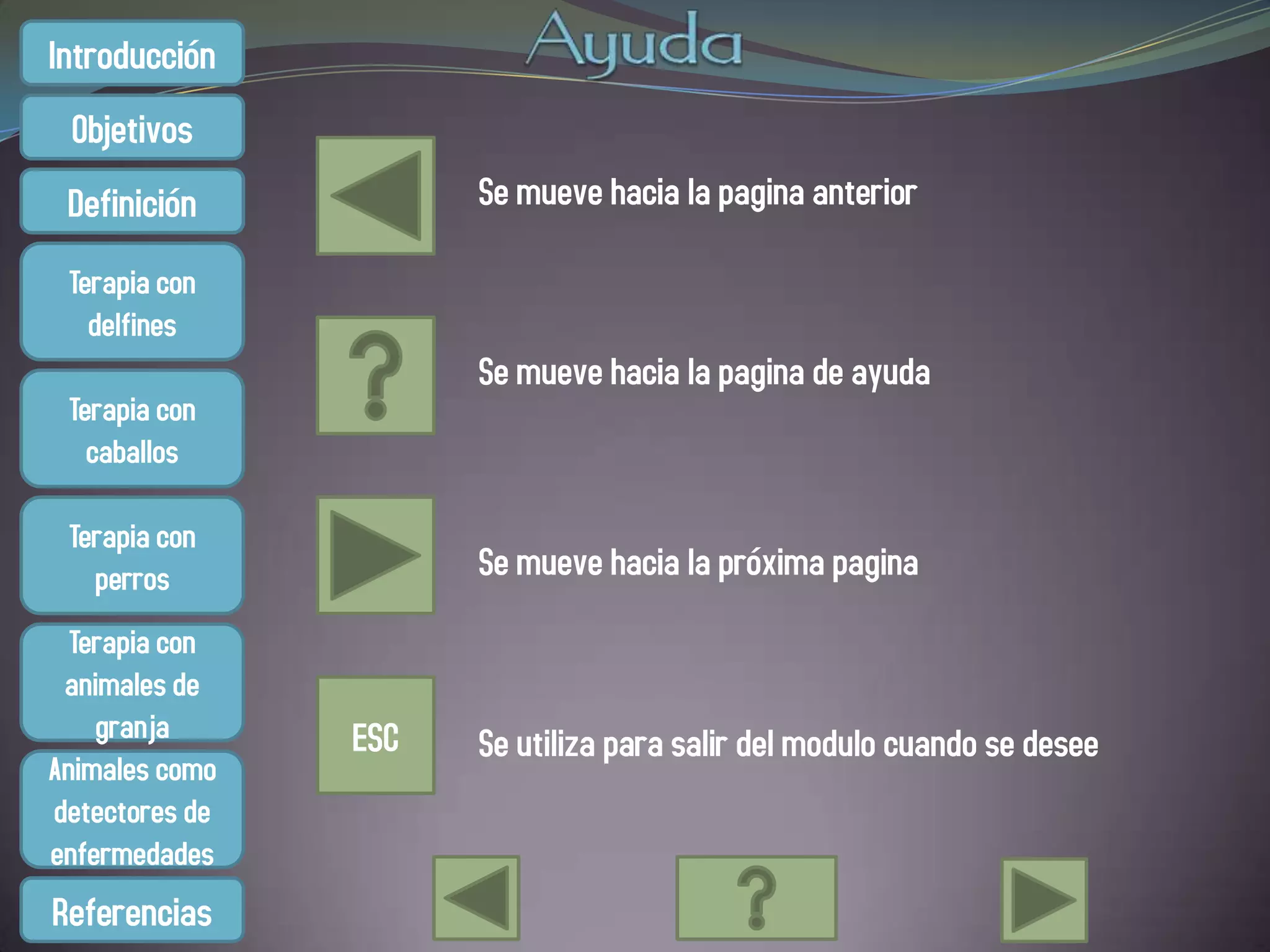 Introducción
 Objetivos
 Definición           Se mueve hacia la pagina anterior

 Terapia con
   delfines
                      Se mueve hacia la pagina de ayuda
 Terapia con
   caballos

 Terapia con
   perros             Se mueve hacia la próxima pagina
  Terapia con
 animales de
    granja      ESC   Se utiliza para salir del modulo cuando se desee
Animales como
detectores de
enfermedades
Referencias
 