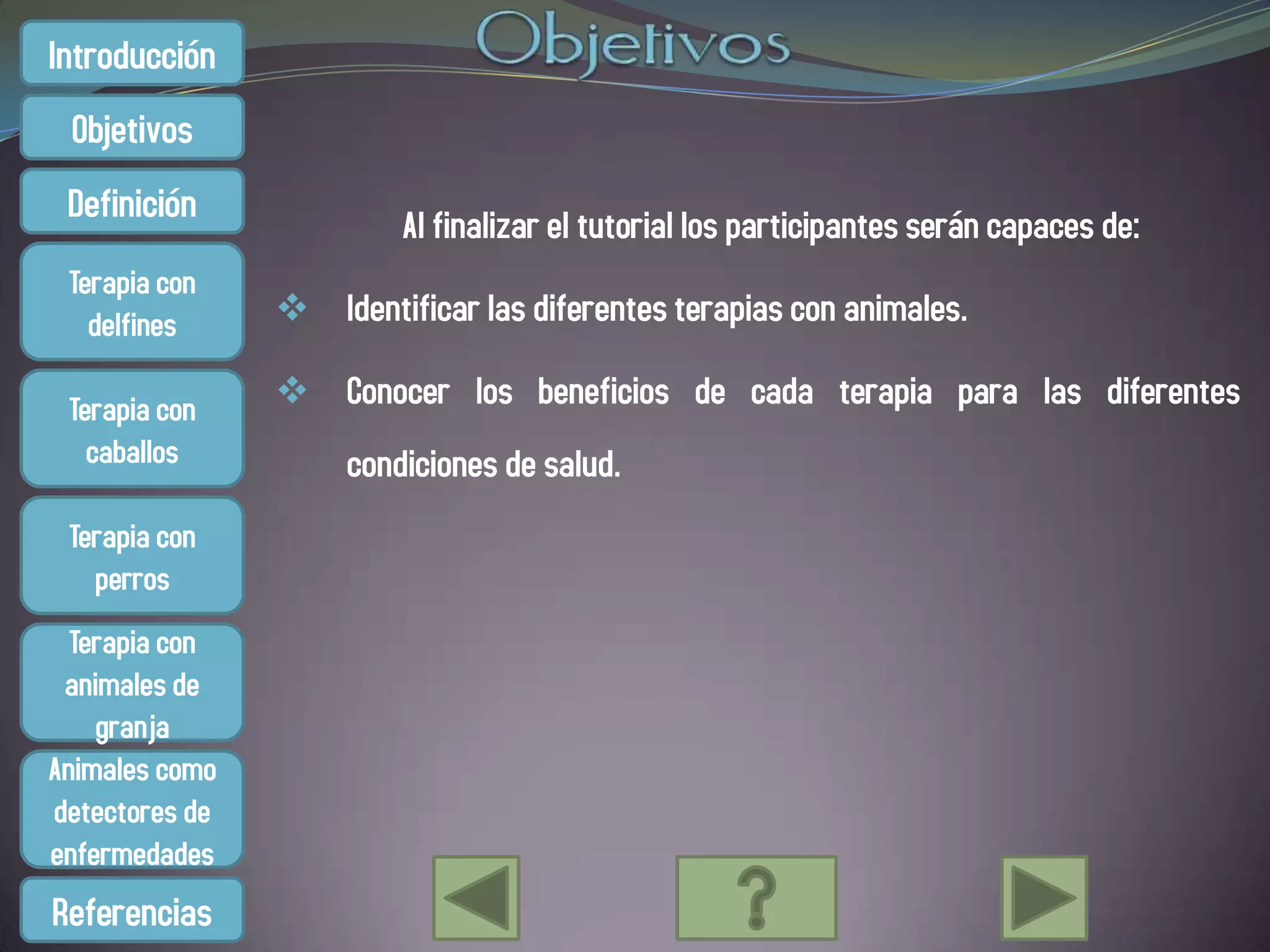 Introducción
 Objetivos
 Definición
                         Al finalizar el tutorial los participantes serán capaces de:
 Terapia con
   delfines      Identificar las diferentes terapias con animales.

 Terapia con     Conocer los beneficios de cada terapia para las diferentes
   caballos          condiciones de salud.
 Terapia con
   perros
  Terapia con
 animales de
    granja
Animales como
detectores de
enfermedades
Referencias
 